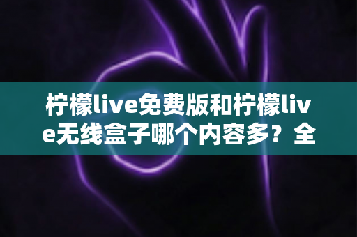 柠檬live免费版和柠檬live无线盒子哪个内容多？全方位深度对比与选择指南