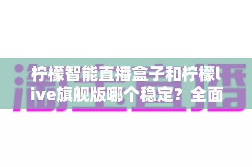 柠檬智能直播盒子和柠檬live旗舰版哪个稳定？全面对比分析与选购指南