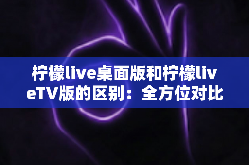柠檬live桌面版和柠檬liveTV版的区别：全方位对比解析，帮你选对版本