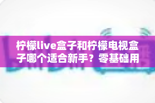 柠檬live盒子和柠檬电视盒子哪个适合新手？零基础用户选购指南与深度对比解析
