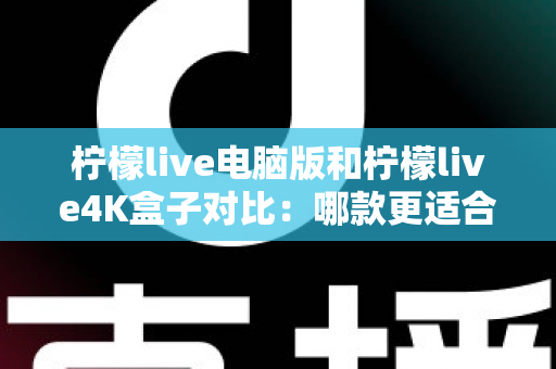 柠檬live电脑版和柠檬live4K盒子对比：哪款更适合你的观影需求？一文看懂两大版本核心差异