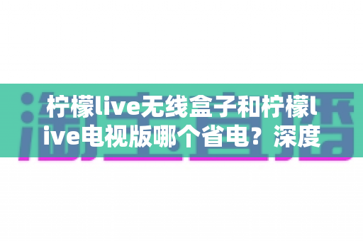 柠檬live无线盒子和柠檬live电视版哪个省电？深度解析功耗差异与节能使用全攻略