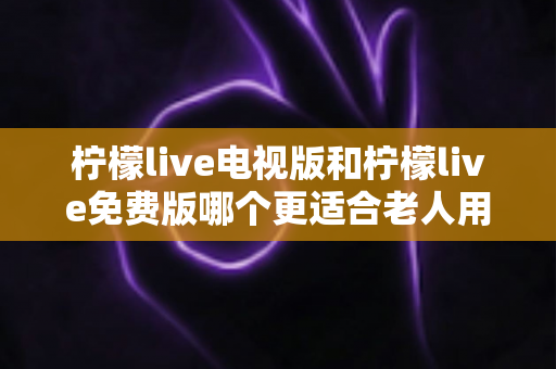 柠檬live电视版和柠檬live免费版哪个更适合老人用？深度对比分析帮你一次选对