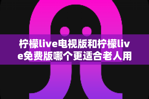 柠檬live电视版和柠檬live免费版哪个更适合老人用？深度对比分析帮你一次选对