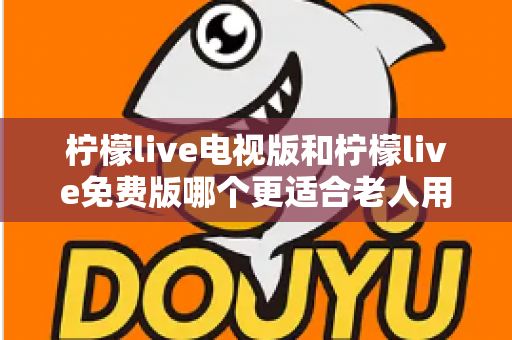 柠檬live电视版和柠檬live免费版哪个更适合老人用？深度对比分析帮你一次选对