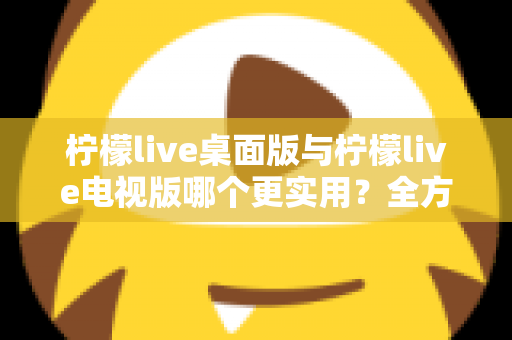 柠檬live桌面版与柠檬live电视版哪个更实用？全方位深度对比评测指南