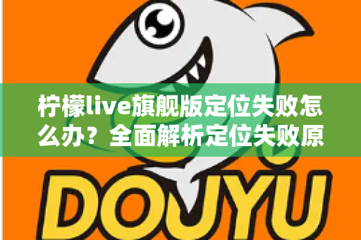 柠檬live旗舰版定位失败怎么办?全面解析定位失败原因与高效解决方法大全 柠檬live旗舰版定位失败怎么办?全面解析定位失败原因与高效解决方法大全