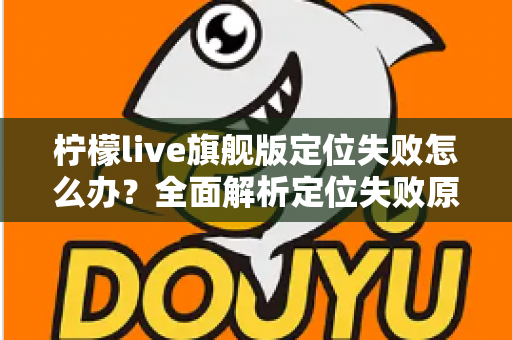 柠檬live旗舰版定位失败怎么办？全面解析定位失败原因与高效解决方法大全