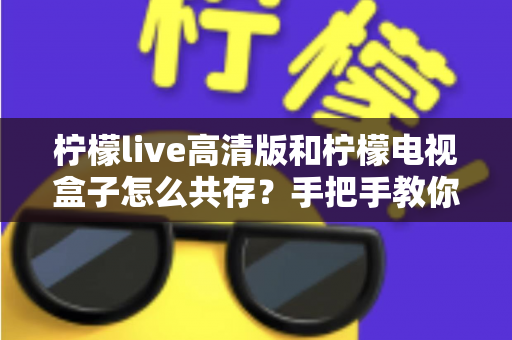 柠檬live高清版和柠檬电视盒子怎么共存?手把手教你实现双应用流畅运行全攻略 柠檬live高清版和柠檬电视盒子怎么共存?手把手教你实现双应用流畅运行全攻略