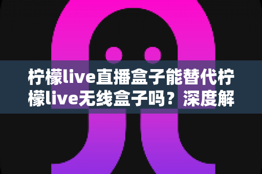 柠檬live直播盒子能替代柠檬live无线盒子吗?深度解析两款设备的功能差异与选购指南 柠檬live直播盒子能替代柠檬live无线盒子吗?深度解析两款设备的功能差异与选购指南