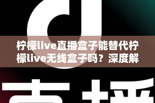 柠檬live直播盒子能替代柠檬live无线盒子吗？深度解析两款设备的功能差异与选购指南