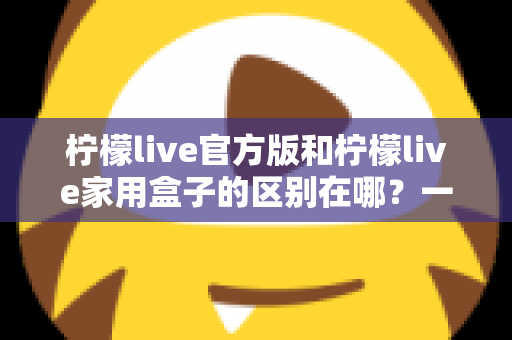 柠檬live官方版和柠檬live家用盒子的区别在哪?一文读懂两大版本差异与选购指南 柠檬live官方版和柠檬live家用盒子的区别在哪?一文读懂两大版本差异与选购指南
