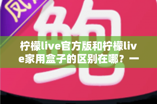 柠檬live官方版和柠檬live家用盒子的区别在哪？一文读懂两大版本差异与选购指南