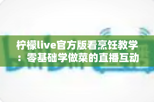 柠檬live官方版看烹饪教学：零基础学做菜的直播互动全新体验指南