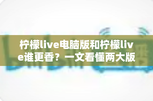 柠檬live电脑版和柠檬live谁更香？一文看懂两大版本的核心差异与选择指南