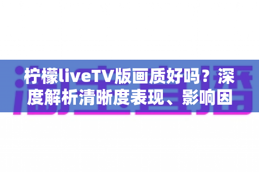 柠檬liveTV版画质好吗？深度解析清晰度表现、影响因素与实用优化技巧