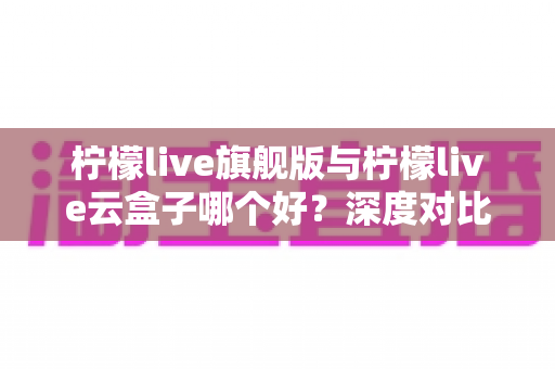 柠檬live旗舰版与柠檬live云盒子哪个好？深度对比测评帮你一步选对不踩坑