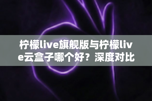 柠檬live旗舰版与柠檬live云盒子哪个好？深度对比测评帮你一步选对不踩坑