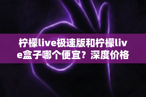 柠檬live极速版和柠檬live盒子哪个便宜?深度价格对比与省钱选购全攻略 柠檬live极速版和柠檬live盒子哪个便宜?深度价格对比与省钱选购全攻略