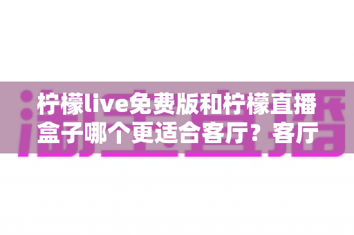 柠檬live免费版和柠檬直播盒子哪个更适合客厅？客厅观影方案全面对比与选购指南