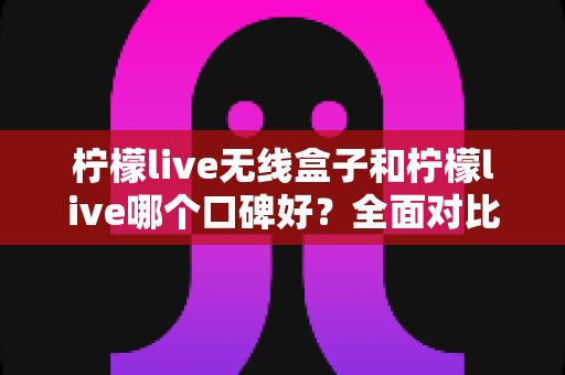 柠檬live无线盒子和柠檬live哪个口碑好?全面对比分析助你选对直播唱歌设备 柠檬live无线盒子和柠檬live哪个口碑好?全面对比分析助你选对直播唱歌设备