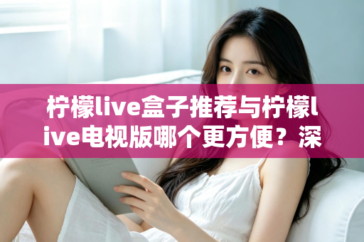 柠檬live盒子推荐与柠檬live电视版哪个更方便？深度对比帮你选对最适合的方案
