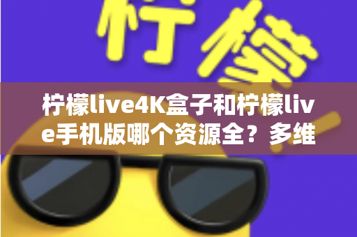柠檬live4K盒子和柠檬live手机版哪个资源全？多维度深度对比帮你选对版本