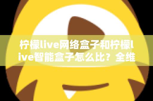 柠檬live网络盒子和柠檬live智能盒子怎么比?全维度选购指南与深度解析帮你一次看懂 柠檬live网络盒子和柠檬live智能盒子怎么比?全维度选购指南与深度解析帮你一次看懂