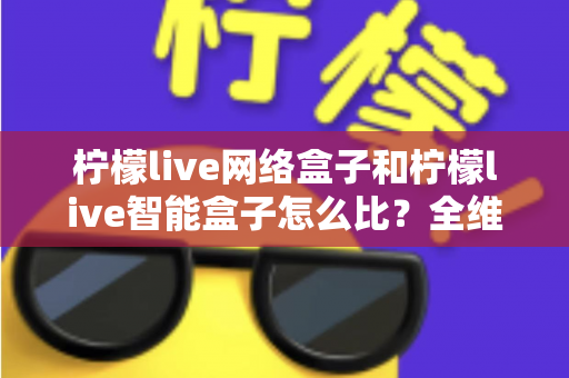 柠檬live网络盒子和柠檬live智能盒子怎么比?全维度选购指南与深度解析帮你一次看懂 柠檬live网络盒子和柠檬live智能盒子怎么比?全维度选购指南与深度解析帮你一次看懂