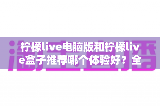 柠檬live电脑版和柠檬live盒子推荐哪个体验好？全方位深度对比与选购指南