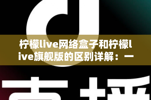 柠檬live网络盒子和柠檬live旗舰版的区别详解：一文看懂两大版本，选对不花冤枉钱