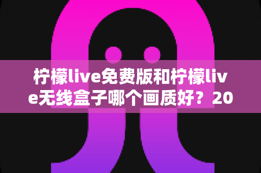 柠檬live免费版和柠檬live无线盒子哪个画质好？2025最全画质对比指南，看完再选不后悔