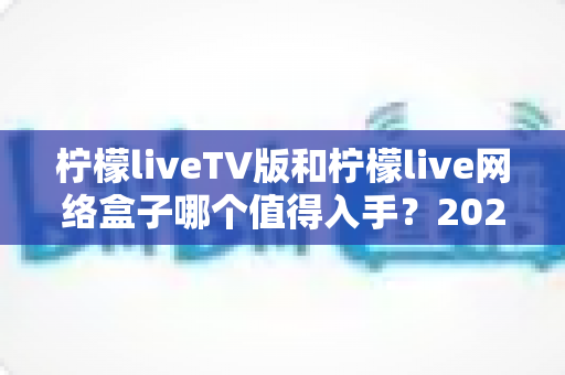 柠檬liveTV版和柠檬live网络盒子哪个值得入手？2025年最全选购对比指南助你避坑