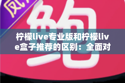 柠檬live专业版和柠檬live盒子推荐的区别：全面对比解析，帮你找到最适合的直播方案
