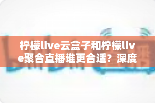 柠檬live云盒子和柠檬live聚合直播谁更合适？深度对比帮你选出最佳观影方案