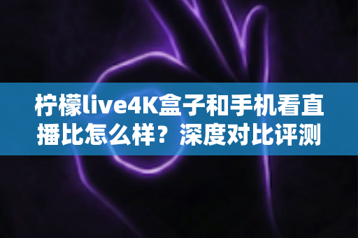 柠檬live4K盒子和手机看直播比怎么样？深度对比评测帮你选对观影方式