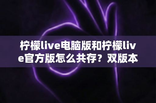 柠檬live电脑版和柠檬live官方版怎么共存？双版本安装使用全攻略，一篇搞定兼容难题