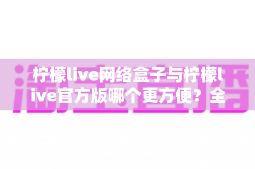柠檬live网络盒子与柠檬live官方版哪个更方便？全方位深度对比指南
