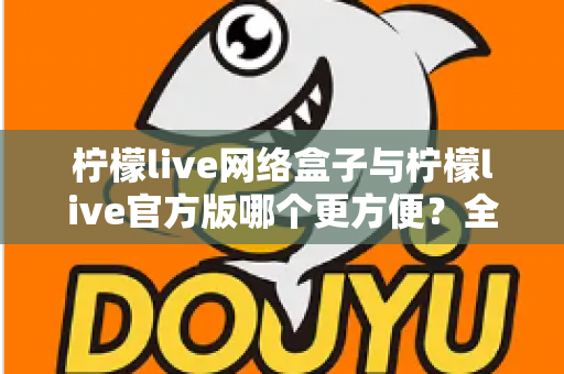 柠檬live网络盒子与柠檬live官方版哪个更方便？全方位深度对比指南