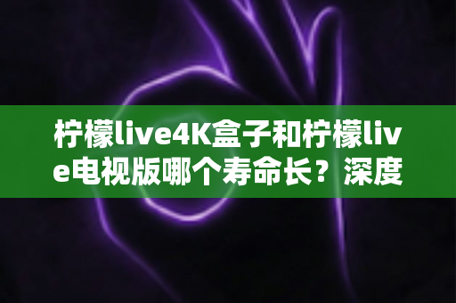 柠檬live4K盒子和柠檬live电视版哪个寿命长?深度对比分析与选购全指南 柠檬live4K盒子和柠檬live电视版哪个寿命长?深度对比分析与选购全指南