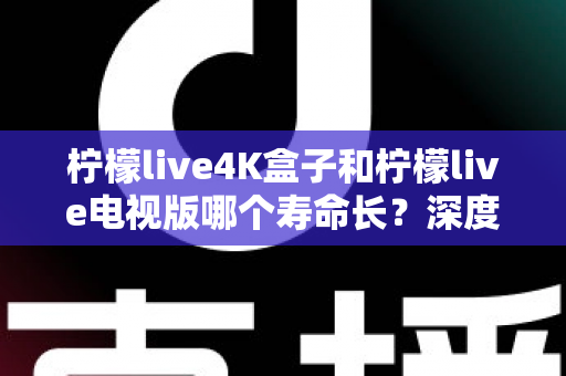 柠檬live4K盒子和柠檬live电视版哪个寿命长?深度对比分析与选购全指南 柠檬live4K盒子和柠檬live电视版哪个寿命长?深度对比分析与选购全指南