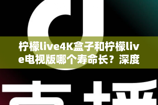 柠檬live4K盒子和柠檬live电视版哪个寿命长？深度对比分析与选购全指南