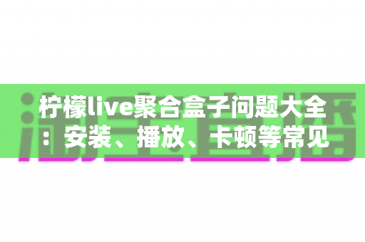 柠檬live聚合盒子问题大全：安装、播放、卡顿等常见故障一站式排查与解决指南