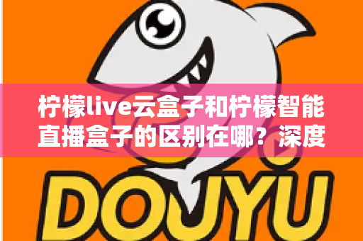 柠檬live云盒子和柠檬智能直播盒子的区别在哪？深度解析帮你选对设备
