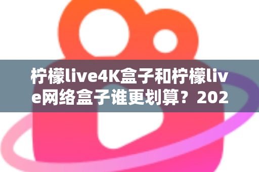 柠檬live4K盒子和柠檬live网络盒子谁更划算？2025年最全选购对比指南帮你省钱不踩坑