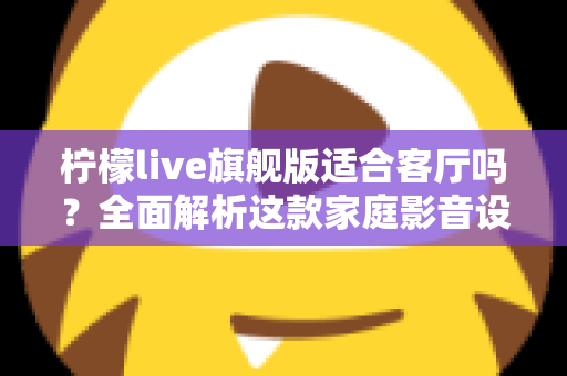 柠檬live旗舰版适合客厅吗？全面解析这款家庭影音设备的客厅实用性、优缺点与选购建议
