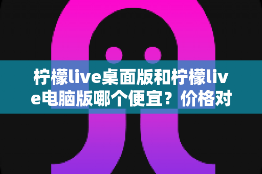 柠檬live桌面版和柠檬live电脑版哪个便宜？价格对比与选购全指南