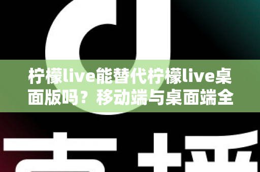 柠檬live能替代柠檬live桌面版吗？移动端与桌面端全方位对比解析与选购指南
