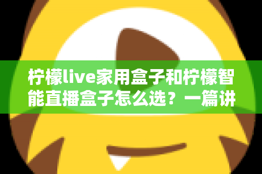 柠檬live家用盒子和柠檬智能直播盒子怎么选？一篇讲透需求、配置与性价比的选购指南