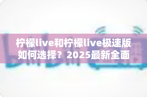 柠檬live和柠檬live极速版如何选择?2025最新全面对比指南,帮你找到最适合的那一款 柠檬live和柠檬live极速版如何选择?2025最新全面对比指南,帮你找到最适合的那一款